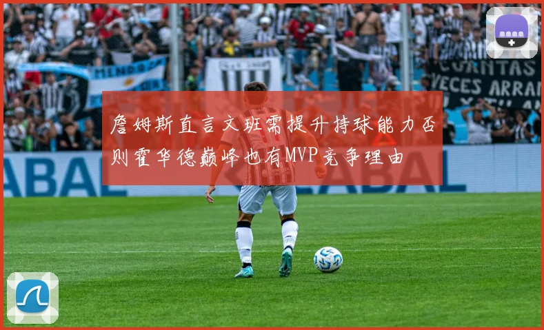 詹姆斯直言文班需提升持球能力否则霍华德巅峰也有MVP竞争理由