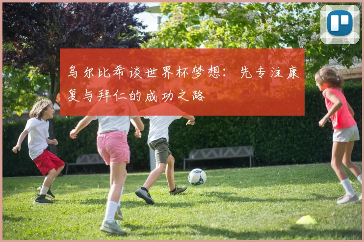 乌尔比希谈世界杯梦想：先专注康复与拜仁的成功之路