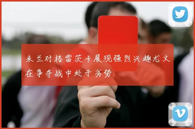 米兰对格雷茨卡展现强烈兴趣尤文在争夺战中处于劣势