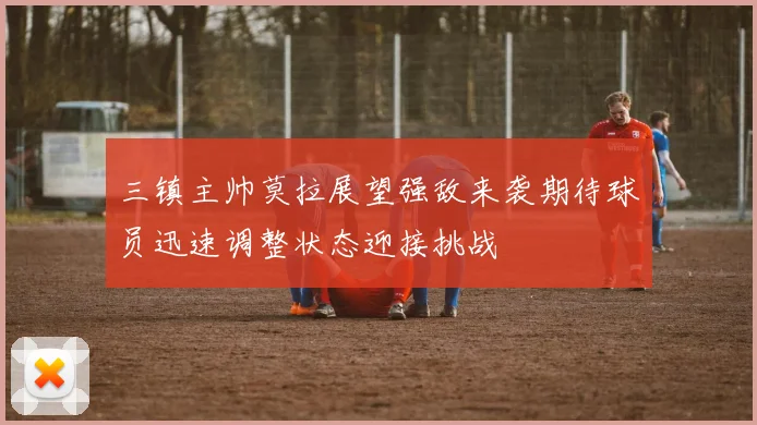 三镇主帅莫拉展望强敌来袭期待球员迅速调整状态迎接挑战