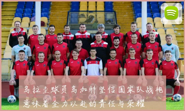 乌拉圭球员乌加特坚信国家队战袍意味着全力以赴的责任与荣耀