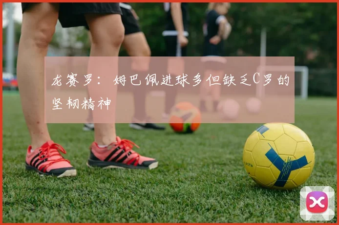 龙赛罗：姆巴佩进球多但缺乏C罗的坚韧精神