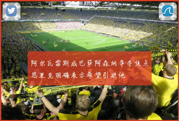 阿尔瓦雷斯成巴萨阿森纳争夺焦点恩里克明确表示希望引进他